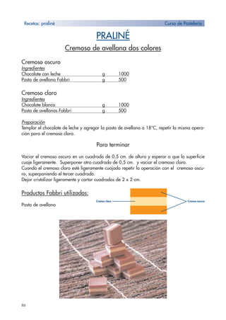 86
PRALINÉ
Cremoso de avellana dos colores
Cremoso oscuro
Ingredientes
Chocolate con leche g 1000
Pasta de avellana Fabbri g 500
Cremoso claro
Ingredientes
Chocolate blanco g 1000
Pasta de avellanas Fabbri g 500
Preparación
Templar el chocolate de leche y agregar la pasta de avellana a 18°C, repetir la misma opera-
ción para el cremoso claro.
Para terminar
Vaciar el cremoso oscuro en un cuadrado de 0,5 cm. de altura y esperar a que la superficie
cuaje ligeramente. Superponer otro cuadrado de 0,5 cm. y vaciar el cremoso claro.
Cuando el cremoso claro esté ligeramente cuajado repetir la operación con el cremoso oscu-
ro, superponiendo el tercer cuadrado.
Dejar cristalizar ligeramente y cortar cuadrados de 2 x 2 cm.
Productos Fabbri utilizados:
Pasta de avellana
Recetas: praliné Curso de Pastelería
Cremos claro Cremos oscuro
 