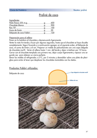 87
Praliné de coco
Ingredientes
Nata fresca 35% m.g. g 600
Chocolate blanco g 900
Ron 70° g 100
Zumo de limón g 20
Delipaste de coco Fabbri g 120
Preparación para el relleno
Poner en la batidora el chocolate y desmenuzarlo ligeramente.
Verter la nata hirviendo y licuar por algunos segundos, hasta que el chocolate se haya disuelto
completamente. Seguir licuando y a continuación agregar, en el siguiente orden, el Delipaste de
coco, el zumo de limón y el ron. Preparar un molde de policarbonato con una capa delgada
de chocolate marfil. Verter el relleno hasta 1 mm. del borde y dejar cristalizar por 12 horas.
Cerrar con el chocolate templado una primera vez, dejar cuajar ligeramente y repasar una se-
gunda vez para obtener un cierre perfecto.
Llevar los moldes al refrigerador, a 5°C, por 5 minutos y desmoldar sobre una plato de plexi-
glass para evitar el tener que desplazar los chocolates tocándolos con los dedos.
Productos Fabbri utilizados:
Delipaste de coco
Curso de Pastelería Recetas: praliné
Capa delgada de chocolate marfil
Relleno de coco
 