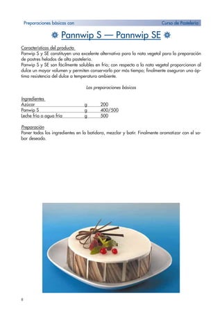8
H Pannwip S — Pannwip SE H
Características del producto
Panwip S y SE constituyen una excelente alternativa para la nata vegetal para la preparación
de postres helados de alta pastelería.
Panwip S y SE son fácilmente solubles en frío; con respecto a la nata vegetal proporcionan al
dulce un mayor volumen y permiten conservarlo por más tiempo; finalmente aseguran una óp-
tima resistencia del dulce a temperatura ambiente.
Las preparaciones básicas
Ingredientes
Azúcar g 200
Panwip S g 400/500
Leche frío o agua fría g 500
Preparación
Poner todos los ingredientes en la batidora, mezclar y batir. Finalmente aromatizar con el sa-
bor deseado.
Preparaciones básicas con Curso de Pastelería
 