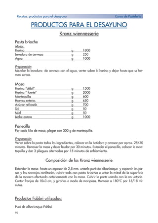 90
PRODUCTOS PARA EL DESAYUNO
Kranz wiennesserie
Pasta brioche
Masa:
Harina g 1800
Levadura de cerveza g 250
Agua g 1000
Preparación
Mezclar la levadura de cerveza con el agua, verter sobre la harina y dejar hasta que se for-
men surcos.
Masa
Harina “débil” g 1500
Harina “ fuerte” g 2000
Mantequilla g 600
Huevos enteros g 650
Azúcar refinado g 700
Sal g 50
Miel g 50
Leche entera g 1000
Panecillo
Por cada kilo de masa, plegar con 300 g de mantequilla.
Preparación
Verter sobre la pasta todos los ingredientes, colocar en la batidora y amasar por aprox. 25/30
minutos. Remover la masa y dejar leudar por 30 minutos. Extender el panecillo, colocar la man-
tequilla y dar 3 pliegues alternados por 15 minutos de enfriamiento.
Composición de los Kranz wiennesserie
Extender la masa hasta un espesor de 2,5 mm. untarle puré de albaricoque y esparcir las pa-
sas y las naranjas confitadas; cubrir todo con pasta brioches e untar la mitad de la superficie
de la manera efectuada anteriormente con la masa. Cubrir la parte untada con la no untada.
Cortar franjas de 10x3 cm, y girarlas a modo de mariposa. Hornear a 180°C por 15/18 mi-
nutos.
Productos Fabbri utilizados:
Puré de albaricoque Fabbri
Recetas: productos para el desayuno Curso de Pastelería
 