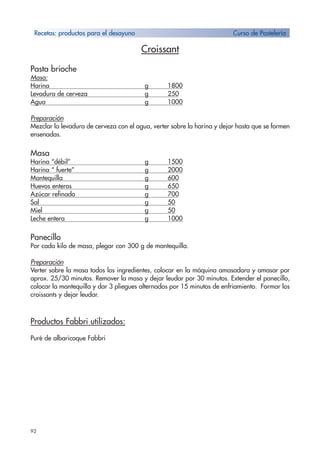 92
Croissant
Pasta brioche
Masa:
Harina g 1800
Levadura de cerveza g 250
Agua g 1000
Preparación
Mezclar la levadura de cerveza con el agua, verter sobre la harina y dejar hasta que se formen
ensenadas.
Masa
Harina “débil” g 1500
Harina “ fuerte” g 2000
Mantequilla g 600
Huevos enteros g 650
Azúcar refinado g 700
Sal g 50
Miel g 50
Leche entera g 1000
Panecillo
Por cada kilo de masa, plegar con 300 g de mantequilla.
Preparación
Verter sobre la masa todos los ingredientes, colocar en la máquina amasadora y amasar por
aprox. 25/30 minutos. Remover la masa y dejar leudar por 30 minutos. Extender el panecillo,
colocar la mantequilla y dar 3 pliegues alternados por 15 minutos de enfriamiento. Formar los
croissants y dejar leudar.
Productos Fabbri utilizados:
Puré de albaricoque Fabbri
Recetas: productos para el desayuno Curso de Pastelería
 