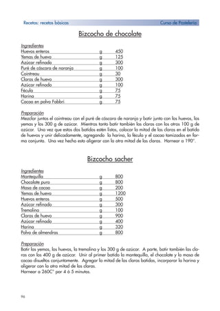96
Bizcocho de chocolate
Ingredientes
Huevos enteros g 450
Yemas de huevo g 125
Azúcar refinado g 300
Puré de cáscara de naranja g 100
Cointreau g 30
Claras de huevo g 300
Azúcar refinado g 100
Fécula g 75
Harina g 75
Cacao en polvo Fabbri g 75
Preparación
Mezclar juntos el cointreau con el puré de cáscara de naranja y batir junto con los huevos, las
yemas y los 300 g de azúcar. Mientras tanto batir también las claras con los otros 100 g de
azúcar. Una vez que estos dos batidos estén listos, colocar la mitad de las claras en el batido
de huevos y unir delicadamente, agregando la harina, la fécula y el cacao tamizados en for-
ma conjunta. Una vez hecho esto aligerar con la otra mitad de las claras. Hornear a 190°.
Bizcocho sacher
Ingredientes
Mantequilla g 800
Chocolate puro g 800
Masa de cacao g 200
Yemas de huevo g 1200
Huevos enteros g 500
Azúcar refinado g 300
Tremolina g 100
Claras de huevo g 900
Azúcar refinado g 400
Harina g 320
Polvo de almendras g 800
Preparación
Batir las yemas, los huevos, la tremolina y los 300 g de azúcar. A parte, batir también las cla-
ras con los 400 g de azúcar. Unir al primer batido la mantequilla, el chocolate y la masa de
cacao disueltos conjuntamente. Agregar la mitad de las claras batidas, incorporar la harina y
aligerar con la otra mitad de las claras.
Hornear a 260C° por 4 ó 5 minutos.
Recetas: recetas bàsicas Curso de Pastelería
 