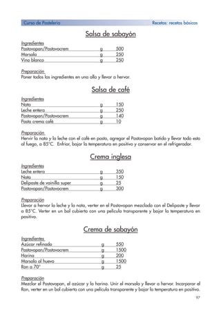 97
Salsa de sabayón
Ingredientes
Pastovopan/Pastovocrem g 500
Marsala g 250
Vino blanco g 250
Preparación
Poner todos los ingredientes en una olla y llevar a hervor.
Salsa de café
Ingredientes
Nata g 150
Leche entera g 250
Pastovopan/Pastovocrem g 140
Pasta crema café g 10
Preparación
Hervir la nata y la leche con el café en pasta, agregar el Pastovopan batido y llevar todo esto
al fuego, a 85°C. Enfriar, bajar la temperatura en positivo y conservar en el refrigerador.
Crema inglesa
Ingredientes
Leche entera g 350
Nata g 150
Delipaste de vainilla super g 25
Pastovopan/Pastovocrem g 300
Preparación
Llevar a hervor la leche y la nata, verter en el Pastovopan mezclado con el Delipaste y llevar
a 85°C. Verter en un bol cubierto con una película transparente y bajar la temperatura en
positivo.
Crema de sabayón
Ingredientes
Azúcar refinado g 550
Pastovopan/Pastovocrem g 1500
Harina g 200
Marsala al huevo g 1500
Ron a 70° g 25
Preparación
Mezclar el Pastovopan, el azúcar y la harina. Unir el marsala y llevar a hervor. Incorporar el
Ron, verter en un bol cubierto con una película transparente y bajar la temperatura en positivo.
Curso de Pastelería Recetas: recetas bàsicas
 
