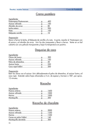 98
Crema pastelera
Ingredientes
Pastovopan/Pastovocrem g 400
Azúcar refinado g 100
Almidón de arroz g 80
Leche entera g 900
Nata g 100
Delipaste vainilla g 10
Preparación
Llevar a hervor la leche, el Delipaste de vainilla y la nata. A parte, mezclar el Pastovopan con
el azúcar y el almidón de arroz. Unir los dos compuestos y llevar a hervor. Verter en un bol
cubierto con una película transparente y bajar la temperatura en positivo.
Daquoise de coco
Ingredientes
Claras de huevo g 300
Azúcar refinado g 100
Polvo de almendras g 50
Azúcar lustre g 250
Coco rapé Fabbri g 200
Preparación
Batir las claras con el azúcar. Unir delicadamente el polvo de almendras, el azúcar lustre y el
coco rapé. Extender sobre hojas siliconadas a 5 cm. de espesor y hornear a 180°, por aprox.
15 minutos.
Bizcocho
Ingredientes
Huevos enteros g 1600
Azúcar refinado g 1000
Harina g 1000
Mantequilla g 200
Bizcocho de chocolate
Ingredientes
Huevos enteros g 2000
Azúcar refinado g 1350
Harina g 1350
Cacao en polvo Fabbri g 140
Mantequilla derretida g 300
Recetas: recetas bàsicas Curso de Pastelería
 