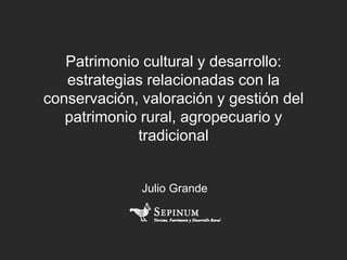 Patrimonio cultural y desarrollo:
estrategias relacionadas con la
conservación, valoración y gestión del
patrimonio rural, agropecuario y
tradicional
Julio Grande
 