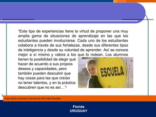 Actas del 8vo seminario internacional APS.-Alba González- Florida URUGUAY 2 “ Este tipo de experiencias tiene la virtud de proponer una muy amplia gama de situaciones de aprendizaje en las que los estudiantes pueden involucrarse. Cada uno de los estudiantes colabora a través de sus fortalezas, desde sus diferentes tipos de inteligencia y desde su voluntad de aprender. Así se conoce mejor a sí mismo y valora a los que lo rodean. Los alumnos tienen la posibilidad de elegir qué  hacer de acuerdo a sus propios deseos y capacidades, pero también pueden descubrir que hay cosas para las que creían  no tener talentos, y en la práctica  descubren que no es así…” 2 
