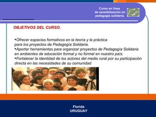 Florida URUGUAY Ofrecer espacios formativos en la teoría y la práctica  para los proyectos de Pedagogía Solidaria . Aportar herramientas para organizar proyectos de Pedagogía Solidaria en ambientes de educación formal y no formal en nuestro país. Fortalecer la identidad de los actores del medio rural por su participación  directa en las necesidades de su comunidad Curso en línea  de sensibilización en pedagogía solidaria. OBJETIVOS DEL CURSO. 