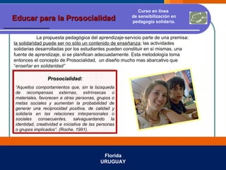 Florida URUGUAY Educar para la Prosocialidad Curso en línea  de sensibilización en pedagogía solidaria. La propuesta pedagógica del aprendizaje-servicio parte de una premisa:  la solidaridad puede ser no sólo un contenido de enseñanza ; las actividades solidarias desarrolladas por los estudiantes pueden constituir en sí mismas, una fuente de aprendizaje, si se planifican adecuadamente. Esta metodología toma entonces el concepto de Prosocialidad,  un diseño mucho mas abarcativo que “ enseñar en solidaridad” Prosocialidad: “ Aquellos comportamientos que, sin la búsqueda de recompensas externas, extrínsecas o materiales, favorecen a otras personas, grupos o metas sociales y aumentan la probabilidad de generar una reciprocidad positiva, de calidad y solidaria en las relaciones interpersonales o sociales consecuentes, salvaguardando la identidad, creatividad e iniciativa de las personas o grupos implicados”. (Roche, 1991). 