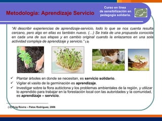 Metodología: Aprendizaje Servicio “ Al describir experiencias de aprendizaje-servicio, todo lo que se nos cuenta resulta cercano, pero algo en ellas es también nuevo. (…) Se trata de una propuesta conocida en cada una de sus etapas y en cambio original cuando la enlazamos en una sola actividad compleja de aprendizaje y servicio.”  ( 2)   Plantar árboles en donde se necesitan, es  servicio solidario . Vigilar el vasito de la germinación es  aprendizaje . Investigar sobre la flora autóctona y los problemas ambientales de la región, y utilizar lo aprendido para trabajar en la forestación local con las autoridades y la comunidad, es  aprendizaje – servicio . ( 2) Puig Rovira – Palos Rodríguez, 2006 Curso en línea  de sensibilización en pedagogía solidaria. 