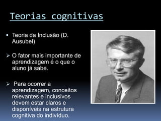 Teorias cognitivas
 Teoria da Inclusão (D.
  Ausubel)

 O fator mais importante de
  aprendizagem é o que o
  aluno já sabe.

 Para ocorrer a
  aprendizagem, conceitos
  relevantes e inclusivos
  devem estar claros e
  disponíveis na estrutura
  cognitiva do indivíduo.
 