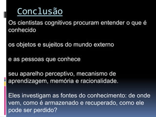 Conclusão
Os cientistas cognitivos procuram entender o que é
conhecido

os objetos e sujeitos do mundo externo

e as pessoas que conhece

seu aparelho perceptivo, mecanismo de
aprendizagem, memória e racionalidade.

Eles investigam as fontes do conhecimento: de onde
vem, como é armazenado e recuperado, como ele
pode ser perdido?
 