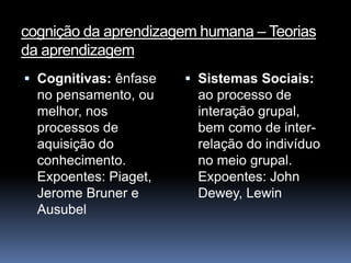 cognição da aprendizagem humana – Teorias
da aprendizagem
 Cognitivas: ênfase    Sistemas Sociais:
  no pensamento, ou      ao processo de
  melhor, nos           interação grupal,
  processos de          bem como de inter-
  aquisição do          relação do indivíduo
  conhecimento.         no meio grupal.
  Expoentes: Piaget,    Expoentes: John
  Jerome Bruner e       Dewey, Lewin
  Ausubel
 