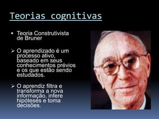 Teorias cognitivas
 Teoria Construtivista
  de Bruner

 O aprendizado é um
  processo ativo,
  baseado em seus
  conhecimentos prévios
  e os que estão sendo
  estudados.
 O aprendiz filtra e
  transforma a nova
  informação, infere
  hipóteses e toma
  decisões.
 