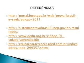 http://portal.inep.gov.br/web/prova-brasil-
e-saeb/edicao-2011
http://sistemasprovabrasil2.inep.gov.br/resul
tados/
http://www.qedu.org.br/cidade/91-
cuiaba/aprendizado
http://educarparacrescer.abril.com.br/indica
dores/ideb-299357.shtml
 