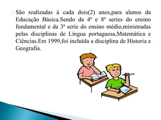 São realizadas á cada dois(2) anos,para alunos da
Educação Básica.Sendo da 4ª e 8ª series do ensino
fundamental e da 3ª serie do ensino médio,ministradas
pelas disciplinas de Língua portuguesa,Matemática e
Ciências.Em 1999,foi incluída a disciplina de Historia e
Geografia.
 