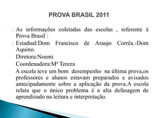 As informações coletadas das escolas , referente á
Prova Brasil :
Estadual:Dom Francisco de Araujo Corrêa.-Dom
Aquino.
Diretora:Noemi
Coordenadora:Mª Tereza
A escola teve um bom desempenho na última prova,os
professores e alunos estavam preparados e avisados
antecipadamente sobre a aplicação da prova.A escola
relata que o único problema é a alta defasagem de
aprendizado na leitura e interpretação.
 