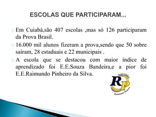 Em Cuiabá,são 407 escolas ,mas só 126 participaram
da Prova Brasil.
16.000 mil alunos fizeram a prova,sendo que 50 sobre
saíram, 28 estaduais e 22 municipais .
A escola que se destacou com maior índice de
aprendizado foi E.E.Souza Bandeira,e a pior foi
E.E.Raimundo Pinheiro da Silva.
 
