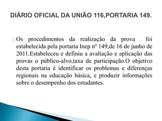 Os procedimentos da realização da prova foi
estabelecida pela portaria Inep nº 149,de 16 de junho de
2011.Estabeleceu e definiu a avaliação e aplicação das
provas o público-alvo,taxa de participação.O objetivo
desta portaria é identificar os problemas e diferenças
regionais na educação básica, e produzir informações
sobre o desempenho dos estudantes.
 