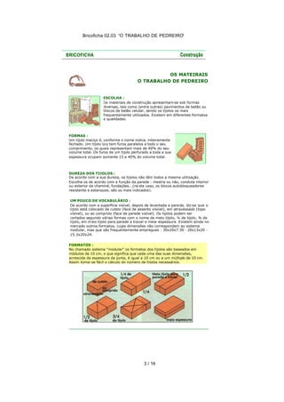Bricoficha 02.03 “O TRABALHO DE PEDREIRO“




                                                OS MATEIRAIS
                                      O TRABALHO DE PEDREIRO


                   ESCOLHA :
                   Os materiais de construção apresentam-se sob formas
                   diversas, tais como (entre outras) pavimentos de betão ou
                   blocos de betão celular, sendo os tijolos os mais
                   frequentemente utilizados. Existem em diferentes formatos
                   e qualidades.



FORMAS :
Um tijolo maciço é, conforme o nome indica, inteiramente
fechado. Um tijolo oco tem furos paralelos a todo o seu
comprimento, os quais representam mais de 40% do seu
volume total. Os furos de um tijolo perfurado a toda a sua
espessura ocupam somente 15 a 40% do volume total.



DUREZA DOS TIJOLOS :
De acordo com a sua dureza, os tijolos não têm todos a mesma utilização.
Escolha-os de acordo com a função da parede : mestra ou não, conduta interior
ou exterior da chaminé, fundações...(ne ste caso, os blocos autobloqueadores
resistente e estanques, são os mais indicados).

UM POUCO DE VOCABULÁRIO :
De acordo com a superfície visível, depois de levantada a pare de, diz-se que o
tijolo está colocado de cutelo (face de assento visível), em atravessado (topo
visível), ou ao comprido (face de parede visível). Os tijolos podem ser
cortados segundo várias formas com o nome de meio tijolo, ¼ de tijolo, ¾ de
tijolo, em m eio tijolo para parede a travar e meia -espessura. Existem ainda no
mercado outros formatos, cujas dimensões não correspondem ao sistema
modular, mas que são frequentemente empregues : 30x20x7.30 - 20x13x20 -
15.3x20x24.

FORMATOS :
No chamado sistema "modular" os formatos dos tijolos são baseados em
módulos de 10 cm, o que significa que cada uma das suas dimensões,
acrescida da espessura da junta, é igual a 10 cm ou a um múltiplo de 10 cm.
Assim torna-se fácil o cálculo do número de tijolos necessários.




                                          3 / 16
 
