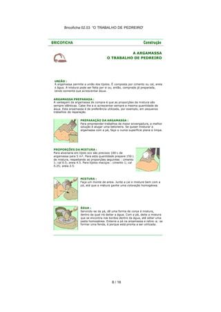 Bricoficha 02.03 “O TRABALHO DE PEDREIRO“




                                                 A ARGAMASSA
                                       O TRABALHO DE PEDREIRO




UNIÃO :
A argamassa permite a união dos tijolos. É composta por cimento ou cal, areia
e água. A mistura pode ser feita por si ou, então, comprada já preparada,
tendo somente que acrescentar água.


ARGAMASSA PREPARADA :
A vantagem da argamassa de compra é que as proporções da mistura são
sempre idênticas. Cabe-lhe a si acrescentar sempre a mesma quantidade de
água. Esta argamassa é de preferência utilizada, por exemplo, em pequenos
trabalhos de reparação.


                   PREPARAÇÃO DA ARGAMASSA :
                   Para empreender trabalhos de maior envergadura, a melhor
                   solução é alugar uma betoneira. Se quiser misturar a
                   argamassa com a pá, faça -o numa superfície plana e limpa.




PROPORÇÕES DA MISTURA :
Para alvenaria em tijolo oco são precisos 100 L de
argamassa para 5 m². Para esta quantidade prepare 150 L
de mistura, respeitando as proporções seguintes : cimento
1; cal 0.5; areia 4.5. Para tijolos maciços : cimento 1; cal
0.25; areia 2.5.



                   MISTURA :
                   Faça um monte de areia. Junte a cal e misture bem com a
                   pá, até que a mistura ganhe uma coloração homogénea.




                   ÁGUA :
                   Servindo -se da pá, dê uma forma de coroa à mistura,
                   dentro da qual irá deitar a água. Com a pá, deite a mistura
                   que se encontra nos bordos dentro da água, até obter uma
                   pasta homogénea. Enterre a pá na argamassa e retire -a; se
                   formar uma fenda, é porque está pronta a ser utilizada.




                                           8 / 16
 