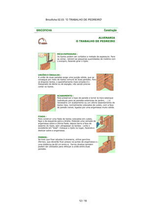 Bricoficha 02.03 “O TRABALHO DE PEDREIRO“

ALVENARIA
O TRABALHO DE PEDREIRO

MEIA ESPESSURA :
Os tijolos podem ser cortados a metade da espessura. Para
os cortar, retiram-se pequenas quantidades de matéria com
o e scopro, fazendo girar o tijolo.

UNIÕES E ÂNGULOS :
A união de duas paredes exige uma junção sólida, que se
consegue por meio de tijolos comuns às duas paredes. Para
os ângulos rectos, o aparelhamento mais simples é o
Designado de dente ou de espigão, não sendo preciso
cortar os tijolos.

ACABAMENTO :
Para preservar o topo da parede e torná -la mais estanque
(sobretudo para as paredes exteriores de jardim, ...) é
necessário um acabamento ou um último assentamento de
tijolos rijos, normalmente colocados de cutelo, com a face
de parede visível, ligados por uma argamassa muito sólida.

FIADA :
Para construir uma fiada de tijolos colocados em cutelo,
faça-o da esquerda para a direita. Estenda uma camada de
argamassa sobre a última fiada, depois barre a face de
assento do tijolo, sem ultrapassar os bordos : corte o
excedente em "bisel". Coloque o tijolo no lugar, fazendo-o
deslizar sobre a argamassa.
FERROS :
Se tiver que fixar aduelas à alvenaria, utilize ganchos
(ferros), que deverão ficar presos na juntas de argamassa e a
uma distância de 60 cm entre si. Ferros direitos também
podem ser utilizados para reforçar a união entre duas
paredes.

12 / 16

 