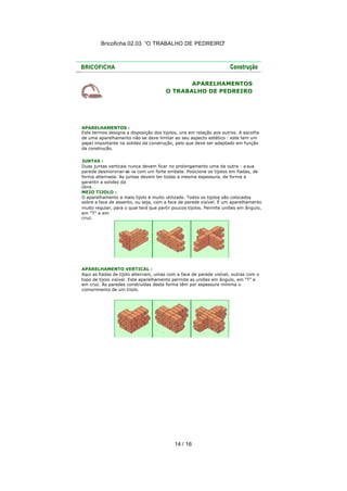 Bricoficha 02.03 “O TRABALHO DE PEDREIRO“

APARELHAMENTOS
O TRABALHO DE PEDREIRO

APARELHAMENTOS :
Este termos designa a disposição dos tijolos, uns em relação aos outros. A escolha
de uma aparelhamento não se deve limitar ao seu aspecto estético : este tem um
papel importante na solidez da construção, pelo que deve ser adaptado em função
da construção.
JUNTAS :
Duas juntas verticais nunca devem ficar no prolongamento uma da outra : a sua
parede desmoronar-se -ia com um forte embate. Posicione os tijolos em fiadas, de
forma alternada. As juntas devem ter todas a mesma espessura, de forma a
garantir a solidez da
obra.
MEIO TIJOLO :
O aparelhamento a meio tijolo é muito utilizado. Todos os tijolos são colocados
sobre a face de assento, ou seja, com a face de parede visível. É um aparelhamento
muito regular, para o qual terá que partir poucos tijolos. Permite uniões em ângulo,
em "T" e em
cruz.

APARELHAMENTO VERTICAL :
Aqui as fiadas de tijolo alternam, umas com a face de parede visível, outras com o
topo de tijolo visível. Este aparelhamento permite as uniões em ângulo, em "T" e
em cruz. As paredes construídas desta forma têm por espessura mínima o
comprimento de um tijolo.

14 / 16

 