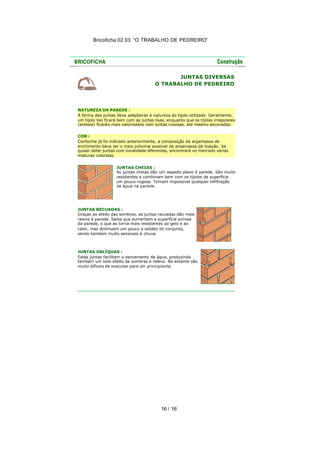 Bricoficha 02.03 “O TRABALHO DE PEDREIRO“

JUNTAS DIVERSAS
O TRABALHO DE PEDREIRO

NATUREZA DA PAREDE :
A forma das juntas deve adaptar
-se à natureza do tijolo utilizado. Geralmente,
um tijolo liso ficará bem com as juntas lisas, enquanto que os tijolos irregulares
(antigos) ficarão mais valorizados com juntas rugosas, até mesmo escovadas.
COR :
Conforme já foi indicado anteriormente, a composição da argamassa de
enchimento deve ser o mais próxima possível da argamassa de ligação. Se
quiser obter juntas com tonalidade diferentes, encontrará no mercado várias
misturas coloridas.
JUNTAS CHEIAS :
As juntas cheias dão um aspecto plano à parede. São muito
resistentes e combinam bem com os tijolos de superfície
um pouco rugosa. Tornam impossível qualquer infiltração
de água na parede.

JUNTAS RECUADAS :
Graças ao efeito das sombras, as juntas recuadas dão mais
relevo à parede. Saiba que aumentam a superfície porosa
da parede, o que as torna mais resistentes ao gelo e ao
calor, mas diminuem um pouco a solidez do conjunto,
sendo também muito sensíveis à chuva.

JUNTAS OBLÍQUAS :
Estas juntas facilitam o escoamento da água, produzindo
também um belo efeito de sombras e relevo. No entanto são
muito difíceis de executar para um principiante.

16 / 16

 