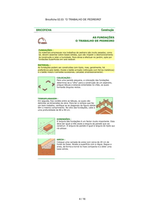 Bricoficha 02.03 “O TRABALHO DE PEDREIRO“

AS FUNDAÇÕES
O TRABALHO DE PEDREIRO

FUNDAÇÕES :
Os materiais empregues nos trabalhos de pedreiro são muito pesados, como
tal, devem assentar sobre bases sólidas, que vão impedir o desmoronamento
da construção e reter a humidade. Para obras a efectuar no jardim, opte por
fundações superficiais em solo estável.
MATERIAL :
As fundações podem ser construídas com tijolo, mas, geralmente, há
preferência pelo betão. Existe o betão armado (reforçado com ferros metálicos)
e o betão magro (camadas sucessivas, calcadas progressivamente).
COLOCAÇÃO :
Para uma parede pequena, a colocação das fundações
determina -se a "olho" para a construção de um alpendre,
pregue tábuas a estacas enterradas no chão, as quais
formarão ângulos rectos.

TERRAPLANAGEM :
Em seguida, fixe cordéis entre as tábuas, os quais vão
delimitar as dimensões da obra. Para ter a certeza que fez
um bom trabalho, verifique se as diagonais da figura obtida
têm o mesmo comprimento. No sítio das fundações, cabe a
uma profundidade de 80 a 90 cm.

DIMENSÕES :
A largura das fundações é um factor muito importante. Esta
deve ser igual a três vezes a largura da parede que vai
construir. A largura da parede é igual à largura do tijolo que
irá utilizar.

AREIA :
Coloque uma camada de areia com cerca de 20 cm de
fundo do fosso. Nivele a superfície com a régua. Regue a
areia, de forma a torná -la mais compacta e a obter uma
base sólida.

4 / 16

 