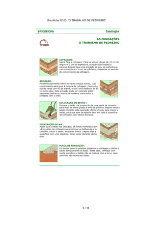 Bricoficha 02.03 “O TRABALHO DE PEDREIRO“

AS FUNDAÇÕES
O TRABALHO DE PEDREIRO

COFRA GEM :
Agora faça a cofragem. Para tal utilize tábuas de 10 cm de
largura e 2 cm de espessura, as quais são fixadas a
estacas. Depois faça uma armação de aço, de preferência
com varas de 4 a 5 mm de diâmetro, dispostas no sentido
do comprimento da cofragem.

ARMAÇÃO :
Perpendicularmente sobre as varas coloque outras, cujo
comprimento será igual à largura da cofragem. Fixe-as às
outras varas com fio de arame, e com uma distância de 15
cm entre elas. Esta armação pode ser colocada sobre
pequenas pedras ou blocos de madeira, para evitar o
contacto com o chão.
COLOCAÇÃO DO BETÃO :
Prepare o betão, na proporção de uma parte de cimento
para duas de areia grossa e três de gravilha. Depois verta o
betão. Durante esta operação utilize um pau para mexer o
betão, para que este se espalhe bem em toda a superfície
da cofragem, sem deixar buracos.

ELIMINAÇÃO DO AR :
Assim que o betão fica colocado, dê fortes marteladas em
vários sítios da cofragem para eliminar as bolhas de ar e,
também, calcar o betão, enquanto fresco. Depois alise a
superfície com uma espátula. Deixe secar durante vários
dias.

PLACA DE FUNDAÇÃO :
Em certos casos é possível dispensar a cofragem e deitar o
betão directamente no fosso. Neste caso, verifique com
muita atenção e o betão não se mistura com a terra, caso
contrário não ficará tão sólido.

5 / 16

 