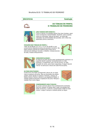 Bricoficha 02.03 “O TRABALHO DE PEDREIRO“

AS TÁBUAS DE PERFIL
O TRABALHO DE PEDREIRO

UMA PAREDE BEM DIREITA :
Como é natural, as paredes devem ficar bem direitas, assim
como os ângulos e extremidades. Portanto, para o ajudar,
utilize as chamadas "tábuas de perfil", as quais são
colocadas nas extremidades das paredes, com a face lisa
aplainada contra a alvenaria.

FIXAÇÃO DAS TÁBUAS DE PERFIL :
Trata -se de tábuas co m 10 x 7.5 cm de secção e cujo
comprimento depende da altura da parede a construir. Na
base coloque suportes de madeira para evitar que a
estrutura se desloque durante o trabalho. Coloque escoras
de lado, fixados obliquamente.

HORIZONTALIDADE :
As tábuas de perfil devem estar perfeitamente verticais e os
suportes devem assentar horizontalmente no chão.
Verifique o nivelamento com o fio de prumo, no lado
abrigado do vento, para maior segurança. A seguir deverá
marcar na estrutura a altura de cada fila de tijolos.

ALTURA DAS FIADAS :
A altura de uma fiada corresponde à altura de um tijolo
mais a e spessura da junta. Mas as dimensões dos tijolos
podem variar devido à cozedura. Portanto, coloque 10
tijolos frente a frente e calcule a sua espessura média. À
medida obtida acrescente a espessura da junta. Marque a
medida final numa régua.
COMPRIMENTO DOS TIJOLOS :
As juntas verticais devem ficar perfeitamente alinhadas.
Para tal, coloque 10 tijolos lado a lado (na posição que
terão no futuro), e calcule o comprimento médio do lado
visível. A seguir marque a medida obtida na régua.

6 / 16

 