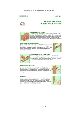 Bricoficha 02.03 “O TRABALHO DE PEDREIRO“

AS TÁBUAS DE PERFIL
O TRABALHO DE PEDREIRO

COMPRIMENTO DA PAREDE :
A parede começa, geralmente , por um tijolo isento de junta.
Tendo os cálculos sido efectuados na base de um tijolo mais
numa junta, você deverá, para calcular o comprimento total
da parede, diminuir a espessura de uma junta à soma do
comprimento calculado anteriormente. Marque o res ultado na
régua.
HORIZONTALIDADE DOS PERFIS :
Sobre as tábuas de perfil trace uma linha horizontal, situada
à mesma altura para todas. Para tal, utilize uma régua, sobre
a qua l será colocada o nível de bolha, e faça um traço a lápis
rente à face superior da régua. Repita esta operação para
cada régua de perfil.

HORIZONTALIDADE DAS FIADAS :
Encoste a régua onde marcou as alturas das fiadas à
primeira madeira de perfil, e transfira as medidas para esta
última. Depois, sobre a régua encostada ao perfil, transfira
o traço horizontal que marcou neste último.

PONTOS DE MARCAÇÃO :
A régua com as medidas verticais permitirá reproduzir
precisamente as marcas indicando a altura das fiadas sobre
os outros perfis : tijolos e juntas ficarão perfeitamente
horizontais se fizer corresponder os traços do perfil com os
da régua.

CORDEL :
Antes de passar à alvenaria propriamente dita, estique um
cordel entre as duas tábuas de perfil e fixe-o à altura das
primeiras marcas, com um nó ou com um prego. Neste
último caso não enterre demasiadamente o prego, pois terá
que o deslocar de uma fiada para outra.

7 / 16

 