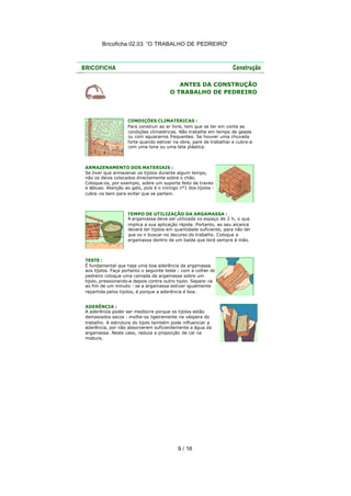 Bricoficha 02.03 “O TRABALHO DE PEDREIRO“

ANTES DA CONSTRUÇÃO
O TRABALHO DE PEDREIRO

CONDIÇÕES CLIMATÉRICAS :
Para construir ao ar livre, tem que se ter em conta as
condições climatéricas. Não trabalhe em tempo de geada
ou com aguaceiros frequentes. Se houver uma chuvada
forte quando estiver na obra, pare de trabalhar e cubra-a
com uma lona ou uma tela plástica.

ARMAZENAMENTO DOS MATERIAIS :
Se tiver que armazenar os tijolos durante algum tempo,
não os deixe colocados directamente sobre o chão.
Coloque-os, por exemplo, sobre um suporte feito de traves
e tábuas. Atenção ao gelo, pois é o inimigo n°1 dos tijolos :
cubra -os bem para evitar que se partam.

TEMPO DE UTILIZAÇÃO DA ARGAMASSA :
A argamassa deve ser utilizada no espaço de 2 h, o que
implica a sua aplicação rápida. Portanto, ao seu alcance
deverá ter tijolos em quantidade suficiente, para não ter
que os ir buscar no decurso do trabalho. Coloque a
argamassa dentro de um balde que terá sempre à mão.

TESTE :
É fundamental que haja uma boa aderência da argamassa
aos tijolos. Faça portanto o seguinte teste : com a colher de
pedreiro coloque uma camada de argamassa sobre um
tijolo, pressionando-a depois contra outro tijolo. Separe -os
ao fim de um minuto : se a argamassa estiver igualmente
repartida pelos tijolos, é porque a aderência é boa.
ADERÊNCIA :
A aderência poder ser medíocre porque os tijolos estão
demasiados secos : molhe-os ligeiramente na véspera do
trabalho. A estrutura do tijolo também pode influenciar a
aderência, por não absorverem suficientemente a água da
argamassa. Neste caso, reduza a proporção de cal na
mistura.

9 / 16

 
