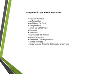 Programa do que você irá aprender:
 Lista De Material
 As Fundações
 As Tábuas De Perfil
 A Argamassa
 Antes Da Construção
 Construir
 Alvenaria
 Espessuras De Paredes
 Aparelhamentos
 Preencher Com Argamassa
 Juntas Diversas
 Segurança no Trabalho de Pedreiro e Servente
 