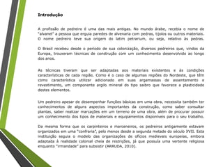 Introdução
A profissão de pedreiro é uma das mais antigas. No mundo árabe, recebia o nome de
“alvanel” a pessoa que erguia paredes de alvenaria com pedras, tijolos ou outros materiais.
O nome pedreiro teve sua origem do latim petrarium, ou seja, relativo às pedras.
O Brasil recebeu desde o período de sua colonização, diversos pedreiros que, vindos da
Europa, trouxeram técnicas de construção com um conhecimento desenvolvido ao longo
dos anos.
As técnicas tiveram que ser adaptadas aos materiais existentes e às condições
características de cada região. Como é o caso de algumas regiões do Nordeste, que têm
como característica utilizar adicionado em suas argamassas de assentamento e
revestimento, um componente argilo mineral do tipo saibro que favorece a plasticidade
destes elementos.
Um pedreiro apesar de desempenhar funções básicas em uma obra, necessita também ter
conhecimentos de alguns aspectos importantes da construção, como saber consultar
plantas, saber realizar marcações em um terreno de uma obra, além de procurar possuir
um conhecimento dos tipos de materiais e equipamentos disponíveis para o seu trabalho.
Da mesma forma que os carpinteiros e marceneiros, os pedreiros antigamente estavam
organizados em uma “confraria”, pelo menos desde a segunda metade do século XVII. Esta
instituição seguia o modelo das organizações de ofícios medievais europeias, embora
adaptada à realidade colonial cheia de restrições, já que possuía uma vertente religiosa
enquanto “irmandade” para subsistir (ARRUDA, 2010).
 