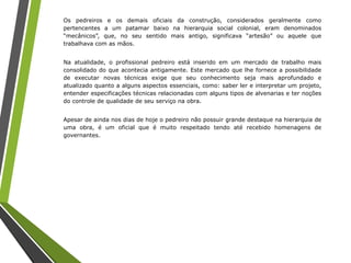 Os pedreiros e os demais oficiais da construção, considerados geralmente como
pertencentes a um patamar baixo na hierarquia social colonial, eram denominados
“mecânicos”, que, no seu sentido mais antigo, significava “artesão” ou aquele que
trabalhava com as mãos.
Na atualidade, o profissional pedreiro está inserido em um mercado de trabalho mais
consolidado do que acontecia antigamente. Este mercado que lhe fornece a possibilidade
de executar novas técnicas exige que seu conhecimento seja mais aprofundado e
atualizado quanto a alguns aspectos essenciais, como: saber ler e interpretar um projeto,
entender especificações técnicas relacionadas com alguns tipos de alvenarias e ter noções
do controle de qualidade de seu serviço na obra.
Apesar de ainda nos dias de hoje o pedreiro não possuir grande destaque na hierarquia de
uma obra, é um oficial que é muito respeitado tendo até recebido homenagens de
governantes.
 