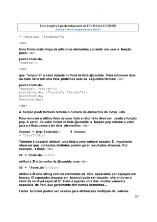 Este arquivo compõe a coletânea STC
Este arquivo é parte integrante do CD MEGA CURSOS
www.trabalheemcasaoverdadeiro.com.br
Acesse - www.megacursos.com.br

= (@musica, "trombone");
</dir>
Uma forma mais limpa de adicionar elementos consiste em usar a função
push: <dir>
push(@comida,
"tomate");
</dir>
que "empurra" o valor tomate no final da lista @comida. Para adicionar dois
ou mais itens em uma lista, podemos usar as seguintes formas: <dir>
push(@comida,
"batata", "feijão");
push(@comida, ("batata", "feijão"));
push(@comida,
@maiscomida);
</dir>
A função push também retorna o número de elementos da nova lista.
Para remover o último item de uma lista e retorná-lo deve ser usada a função
pop. A partir do valor inicial da lista @comida, a função pop retorna o valor
jaca e a lista passa a ter dois elementos: <dir>
$rango = pop(@comida);
= "jaca"</dir>

# $rango

Também é possível atribuir uma lista a uma variável escalar. É importante
observar que contextos distintos podem gerar resultados diversos. Por
exemplo, a linha: <dir>
$f = @comida;</dir>
atribui a $f o tamanho de @comida, mas <dir>
$f = "@comida";</dir>
atribui a $f uma string com os elementos da lista separados por espaços em
branco. O separador (espaço em branco) pode ser trocado alterando-se o
valor da variável especial $". Essa é apenas uma das muitas variáveis
especiais de Perl, que geralmente têm nomes estranhos...
Listas também podem ser usados para atribuições múltiplas de valores
10

 