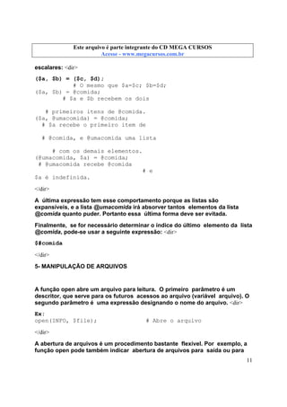 Este arquivo compõe a coletânea STC
Este arquivo é parte integrante do CD MEGA CURSOS
www.trabalheemcasaoverdadeiro.com.br
Acesse - www.megacursos.com.br

escalares: <dir>
($a, $b) = ($c, $d);
# O mesmo que $a=$c; $b=$d;
($a, $b) = @comida;
# $a e $b recebem os dois
# primeiros itens de @comida.
($a, @umacomida) = @comida;
# $a recebe o primeiro item de
# @comida, e @umacomida uma lista
# com os demais elementos.
(@umacomida, $a) = @comida;
# @umacomida recebe @comida
# e
$a é indefinida.
</dir>
A última expressão tem esse comportamento porque as listas são
expansíveis, e a lista @umacomida irá absorver tantos elementos da lista
@comida quanto puder. Portanto essa última forma deve ser evitada.
Finalmente, se for necessário determinar o índice do último elemento da lista
@comida, pode-se usar a seguinte expressão: <dir>
$#comida
</dir>
5- MANIPULAÇÃO DE ARQUIVOS

A função open abre um arquivo para leitura. O primeiro parâmetro é um
descritor, que serve para os futuros acessos ao arquivo (variável arquivo). O
segundo parâmetro é uma expressão designando o nome do arquivo. <dir>
Ex:
open(INFO, $file);

# Abre o arquivo

</dir>
A abertura de arquivos é um procedimento bastante flexível. Por exemplo, a
função open pode também indicar abertura de arquivos para saída ou para
11

 