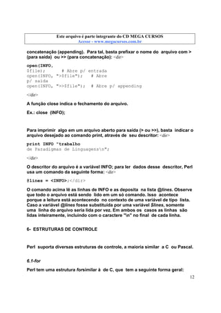 Este arquivo compõe a coletânea STC
Este arquivo é parte integrante do CD MEGA CURSOS
www.trabalheemcasaoverdadeiro.com.br
Acesse - www.megacursos.com.br

concatenação (appending). Para tal, basta prefixar o nome do arquivo com >
(para saída) ou >> (para concatenação): <dir>
open(INFO,
$file);
# Abre p/ entrada
open(INFO, ">$file");
# Abre
p/ saída
open(INFO, ">>$file"); # Abre p/ appending
</dir>
A função close indica o fechamento do arquivo.
Ex.: close (INFO);

Para imprimir algo em um arquivo aberto para saída (> ou >>), basta indicar o
arquivo desejado ao comando print, através de seu descritor: <dir>
print INFO "trabalho
de Paradigmas de Linguagensn";
</dir>
O descritor do arquivo é a variável INFO; para ler dados desse descritor, Perl
usa um comando da seguinte forma: <dir>
@lines = <INFO>;</dir>
O comando acima lê as linhas de INFO e as deposita na lista @lines. Observe
que todo o arquivo está sendo lido em um só comando. Isso acontece
porque a leitura está acontecendo no contexto de uma variável de tipo lista.
Caso a variável @lines fosse substituída por uma variável $lines, somente
uma linha do arquivo seria lida por vez. Em ambos os casos as linhas são
lidas inteiramente, incluindo com o caractere "n" no final de cada linha.
6- ESTRUTURAS DE CONTROLE

Perl suporta diversas estruturas de controle, a maioria similar a C ou Pascal.
6.1-for
Perl tem uma estrutura forsimilar à de C, que tem a seguinte forma geral:
12

 