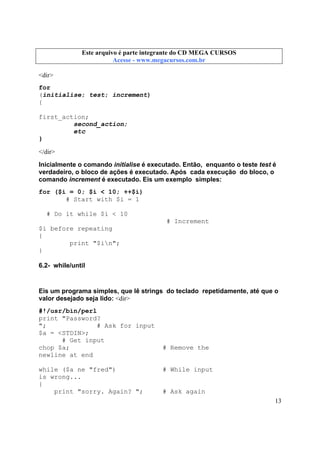 Este arquivo compõe a coletânea STC
Este arquivo é parte integrante do CD MEGA CURSOS
www.trabalheemcasaoverdadeiro.com.br
Acesse - www.megacursos.com.br

<dir>
for
(initialise; test; increment)
{
first_action;
second_action;
etc
}
</dir>
Inicialmente o comando initialise é executado. Então, enquanto o teste test é
verdadeiro, o bloco de ações é executado. Após cada execução do bloco, o
comando increment é executado. Eis um exemplo simples:
for ($i = 0; $i < 10; ++$i)
# Start with $i = 1
# Do it while $i < 10
# Increment
$i before repeating
{
print "$in";
}
6.2- while/until

Eis um programa simples, que lê strings do teclado repetidamente, até que o
valor desejado seja lido: <dir>
#!/usr/bin/perl
print "Password?
";
# Ask for input
$a = <STDIN>;
# Get input
chop $a;
newline at end
while ($a ne "fred")
is wrong...
{
print "sorry. Again? ";

# Remove the

# While input

# Ask again
13

 