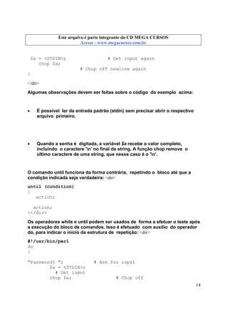 Este arquivo compõe a coletânea STC
Este arquivo é parte integrante do CD MEGA CURSOS
www.trabalheemcasaoverdadeiro.com.br
Acesse - www.megacursos.com.br

$a = <STDIN>;
chop $a;

# Get input again
# Chop off newline again

}
</dir>
Algumas observações devem ser feitas sobre o código do exemplo acima:

•

É possível ler da entrada padrão (stdin) sem precisar abrir o respectivo
arquivo primeiro.

•

Quando a senha é digitada, a variável $a recebe o valor completo,
incluindo o caractere 'n' no final da string. A função chop remove o
último caractere de uma string, que nesse caso é o 'n'.

O comando until funciona da forma contrária, repetindo o bloco até que a
condição indicada seja verdadeira: <dir>
until (condition)
{
action;
action;
}</dir>
Os operadores while e until podem ser usados de forma a efetuar o teste após
a execução do bloco de comandos. Isso é efetuado com auxílio do operador
do, para indicar o início da estrutura de repetição: <dir>
#!/usr/bin/perl
do
{
"Password? ";
$a = <STDIN>;
# Get input
chop $a;

# Ask for input

# Chop off
14

 