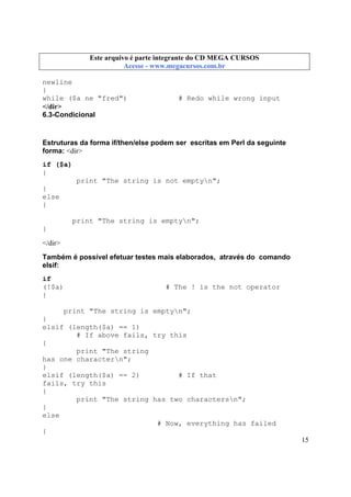 Este arquivo compõe a coletânea STC
Este arquivo é parte integrante do CD MEGA CURSOS
www.trabalheemcasaoverdadeiro.com.br
Acesse - www.megacursos.com.br

newline
}
while ($a ne "fred")
</dir>
6.3-Condicional

# Redo while wrong input

Estruturas da forma if/then/else podem ser escritas em Perl da seguinte
forma: <dir>
if ($a)
{
print "The string is not emptyn";
}
else
{
print "The string is emptyn";
}
</dir>
Também é possível efetuar testes mais elaborados, através do comando
elsif:
if
(!$a)
{

# The ! is the not operator

print "The string is emptyn";
}
elsif (length($a) == 1)
# If above fails, try this
{
print "The string
has one charactern";
}
elsif (length($a) == 2)
# If that
fails, try this
{
print "The string has two charactersn";
}
else
# Now, everything has failed
{
15

 