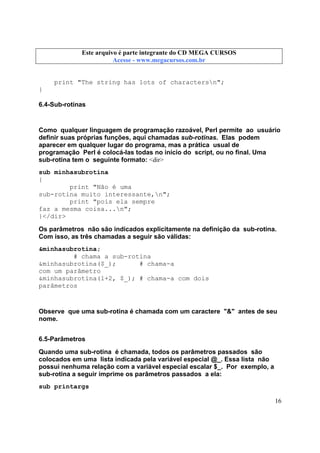 Este arquivo compõe a coletânea STC
Este arquivo é parte integrante do CD MEGA CURSOS
www.trabalheemcasaoverdadeiro.com.br
Acesse - www.megacursos.com.br

print "The string has lots of charactersn";
}
6.4-Sub-rotinas

Como qualquer linguagem de programação razoável, Perl permite ao usuário
definir suas próprias funções, aqui chamadas sub-rotinas. Elas podem
aparecer em qualquer lugar do programa, mas a prática usual de
programação Perl é colocá-las todas no início do script, ou no final. Uma
sub-rotina tem o seguinte formato: <dir>
sub minhasubrotina
{
print "Não é uma
sub-rotina muito interessante,n";
print "pois ela sempre
faz a mesma coisa...n";
}</dir>
Os parâmetros não são indicados explicitamente na definição da sub-rotina.
Com isso, as três chamadas a seguir são válidas:
&minhasubrotina;
# chama a sub-rotina
&minhasubrotina($_);
# chama-a
com um parâmetro
&minhasubrotina(1+2, $_); # chama-a com dois
parâmetros

Observe que uma sub-rotina é chamada com um caractere "&" antes de seu
nome.
6.5-Parâmetros
Quando uma sub-rotina é chamada, todos os parâmetros passados são
colocados em uma lista indicada pela variável especial @_. Essa lista não
possui nenhuma relação com a variável especial escalar $_. Por exemplo, a
sub-rotina a seguir imprime os parâmetros passados a ela:
sub printargs
16

 