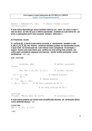 Este arquivo compõe a coletânea STC
Este arquivo é parte integrante do CD MEGA CURSOS
www.trabalheemcasaoverdadeiro.com.br
Acesse - www.megacursos.com.br

$maior = &maximo(37, 24);
37</dir></dir>

# $maior recebe o valor

A sub-rotina &print2args acima também retorna um valor, no caso o valor 1.
Isto se deve ao fato de que a última expressão avaliada na sub-rotina foi um
print, e operações print com sucesso sempre retornam 1.
6.7-Variáveis locais
A variável @_ é local à sub-rotina corrente, e obviamente também o são
$_[0], $_[1], $_[2], etc. Outras variáveis também podem ser declaradas locais,
o que é útil na construção de sub-rotinas mais complexas. O exemplo a
seguir ilustra uma sub-rotina que verifica se uma string está contida em
outra (sem considerar espaços em branco), sendo ambas passadas como
parâmetros: <dir><dir>
sub contida
{
local($a, $b);

# define variáveis

($a, $b) = ($_[0], $_[1]);

# atribui valores

locais

$a =~ s/ //g;
# remove brancos
$b =~
s/ //g;
# remove brancos
($a =~ /$b/
|| $b =~ /$a/);
# $b está contida em $a ou
# $a está contida em $b ?
}
&contida
("lodo", "Monte Belo do Sul");

# true</dir></dir>

A sub-rotina poderia ser ainda mais simplificada através da atribuição direta
como definida abaixo: <dir>
local($a,
$b) = ($_[0], $_[1]);
</dir>
18

 