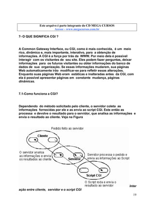 Este arquivo compõe a coletânea STC
Este arquivo é parte integrante do CD MEGA CURSOS
www.trabalheemcasaoverdadeiro.com.br
Acesse - www.megacursos.com.br

7- O QUE SIGNIFICA CGI ?

A Common Gateway Interface, ou CGI, como é mais conhecida, é um meio
rico, dinâmico e, mais importante, interativo, para a obtenção de
informações. A CGI é a força por trás da WWW. Por meio dela é possível
interagir com os visitantes de seu site. Eles podem fazer perguntas, deixar
informações para os futuros visitantes ou obter informações do banco de
dados de sua organização. Se essas informações mudarem, sua páginas
Web automaticamente irão modificar-se para refletir essas alterações.
Enquanto suas páginas Web eram estáticas e inalteradas antes da CGI, com
ela é possível apresentar páginas em constante mudança, páginas
dinâmicas.

7.1-Como funciona a CGI?

Dependendo do método solicitado pelo cliente, o servidor coleta as
informações fornecidas por ele e as envia ao script CGI. Este então as
processa e devolve o resultado para o servidor, que analisa as informações e
envia o resultado ao cliente. Veja na Figura

Inter
ação entre cliente, servidor e o script CGI
19

 