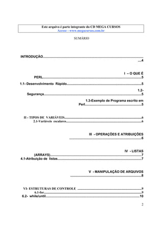 Este arquivo compõe a coletânea STC
Este arquivo é parte integrante do CD MEGA CURSOS
www.trabalheemcasaoverdadeiro.com.br
Acesse - www.megacursos.com.br

SUMÁRIO

INTRODUÇÃO..............................................................................................................
....4

I – O QUE É
PERL............................................................................................................5
1.1- Desenvolvimento Rápido..................................................................................5
1.2Segurança...........................................................................................................5
1.3-Exemplo de Programa escrito em
Perl..............................................................5

II - TIPOS DE VARIÁVEIS..............................................................................................6
2.1-Variáveis escalares............................................................................................6

III - OPERAÇÕES E ATRIBUIÇÕES
...............................................................................6

IV - LISTAS
(ARRAYS)....................................................................................................7
4.1-Atribuição de listas............................................................................................7

V - MANIPULAÇÃO DE ARQUIVOS
..............................................................................8

VI- ESTRUTURAS DE CONTROLE ..............................................................................9
6.1-for.......................................................................................................................9
6.2- while/until.......................................................................................................10
2

 