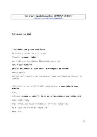 Este arquivo compõe a coletânea STC
Este arquivo é parte integrante do CD MEGA CURSOS
www.trabalheemcasaoverdadeiro.com.br
Acesse - www.megacursos.com.br

7.3-Arquivos DBM

O formato DBM provê uma base
de dados simples em disco, no
formato [chave, valor],
que pode ser associada dinamicamente a um
vetor associativo
(hash) em memória. Com isso, alterações no vetor
associativo
são automaticamente refletidas na base de dados em disco. Em
termos

relacionais, um arquivo DBM corresponde a uma tabela com
apenas
duas
colunas (chave e valor). Caso seja necessária uma estrutura
mais elaborada,
para consultas mais complexas, deve-se fazer uso
de bancos de dados relacionais
externos.

21

 