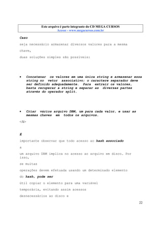Este arquivo compõe a coletânea STC
Este arquivo é parte integrante do CD MEGA CURSOS
www.trabalheemcasaoverdadeiro.com.br
Acesse - www.megacursos.com.br

Caso
seja necessário armazenar diversos valores para a mesma
chave,
duas soluções simples são possíveis:

•

Concatenar os valores em uma única string e armazenar essa
string no vetor associativo; o caractere separador deve
ser definido adequadamente. Para extrair os valores,
basta recuperar a string e separar as diversas partes
através do operador split.

•

Criar vários arquivo DBM, um para cada valor, e usar as
mesmas chaves em todos os arquivos.

</li>

É
importante observar que todo acesso ao hash associado
a
um arquivo DBM implica no acesso ao arquivo em disco. Por
isso,
se muitas
operações devem efetuada usando um determinado elemento
do hash, pode ser
útil copiar o elemento para uma variável
temporária, evitando assim acessos
desnecessários ao disco e
22

 