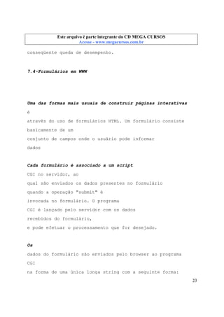 Este arquivo compõe a coletânea STC
Este arquivo é parte integrante do CD MEGA CURSOS
www.trabalheemcasaoverdadeiro.com.br
Acesse - www.megacursos.com.br

conseqüente queda de desempenho.

7.4-Formulários em WWW

Uma das formas mais usuais de construir páginas interativas
é
através do uso de formulários HTML. Um formulário consiste
basicamente de um
conjunto de campos onde o usuário pode informar
dados

Cada formulário é associado a um script
CGI no servidor, ao
qual são enviados os dados presentes no formulário
quando a operação "submit" é
invocada no formulário. O programa
CGI é lançado pelo servidor com os dados
recebidos do formulário,
e pode efetuar o processamento que for desejado.

Os
dados do formulário são enviados pelo browser ao programa
CGI
na forma de uma única longa string com a seguinte forma:
23

 
