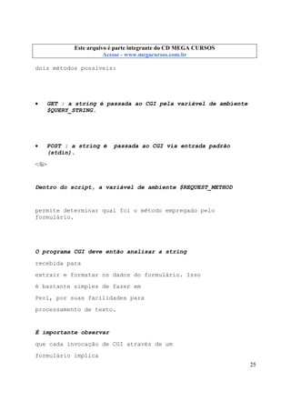 Este arquivo compõe a coletânea STC
Este arquivo é parte integrante do CD MEGA CURSOS
www.trabalheemcasaoverdadeiro.com.br
Acesse - www.megacursos.com.br

dois métodos possíveis:

•

GET : a string é passada ao CGI pela variável de ambiente
$QUERY_STRING.

•

POST : a string é
(stdin).

passada ao CGI via entrada padrão

</li>

Dentro do script, a variável de ambiente $REQUEST_METHOD

permite determinar qual foi o método empregado pelo
formulário.

O programa CGI deve então analisar a string
recebida para
extrair e formatar os dados do formulário. Isso
é bastante simples de fazer em
Perl, por suas facilidades para
processamento de texto.

É importante observar
que cada invocação de CGI através de um
formulário implica
25

 