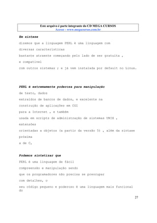 Este arquivo compõe a coletânea STC
Este arquivo é parte integrante do CD MEGA CURSOS
www.trabalheemcasaoverdadeiro.com.br
Acesse - www.megacursos.com.br

Em síntese
dizemos que a linguagem PERL é uma linguagem com
diversas características
bastante atraente começando pelo lado de ser gratuita ,
e compatível
com outros sistemas ; e já vem instalada por default no Linux.

PERL é extremamente poderosa para manipulação
de texto, dados
extraídos de bancos de dados, e excelente na
construção de aplicações em CGI
para a Internet , e também
usada em scripts de administração de sistemas UNIX ,
extensões
orientadas a objetos (a partir da versão 5) , além da sintaxe
próxima
a de C,

Podemos sintetizar que
PERL é uma linguagem de fácil
compreensão e manipulação sendo
que os programadores não precisa se preocupar
com detalhes, o
seu código pequeno e poderoso é uma linguagem mais funcional
do
27

 